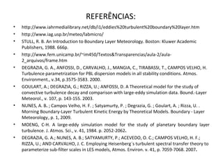 REFERÊNCIAS:
•   http://www.iahrmedialibrary.net/db/i1/eddies%20turbulent%20boundary%20layer.htm
•   http://www.iag.usp.br/meteo/labmicro/
•   STULL, R. B. An Introduction to Boundary Layer Meteorology. Boston: Kluwer Academic
    Publishers, 1988. 666p.
•   http://www.fem.unicamp.br/~im450/Textos&Transparencias/aula-2/aula-
    2_arquivos/frame.htm
•   DEGRAZIA, G. A., ANFOSSI, D., CARVALHO, J., MANGIA, C., TIRABASSI, T., CAMPOS VELHO, H.
    Turbulence parametrization for PBL dispersion models in all stability conditions. Atmos.
    Environment., v.34, p.3575-3583. 2000.
•   GOULART, A.; DEGRAZIA, G.; RIZZA, U.; ANFOSSI, D. A Theoretical model for the study of
    convective turbulence decay and comparison with large-eddy simulation data. Bound.-Layer
    Meteorol., v. 107, p. 143-155. 2003.
•   NUNES, A. B. ; Campos Velho, H. F. ; Satyamurty, P. ; Degrazia, G. ; Goulart, A. ; Rizza, U. .
    Morning Boundary-Layer Turbulent Kinetic Energy by Theoretical Models. Boundary - Layer
    Meteorology , p. 1, 2009.
•   MOENG, C-H. A large-eddy simulation model for the study of planetary boundary layer
    turbulence. J. Atmos. Sci., v. 41, 1984. p. 2052-2062.
•   DEGRAZIA, G. A.; NUNES, A. B.; SATYAMURTY, P.; ACEVEDO, O. C.; CAMPOS VELHO, H. F.;
    RIZZA, U.; AND CARVALHO, J. C. Employing Heisenberg´s turbulent spectral transfer theory to
    parameterize sub-filter scales in LES models, Atmos. Environ. v. 41, p. 7059-7068. 2007.
 