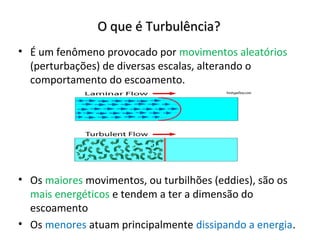 O que é Turbulência?
• É um fenômeno provocado por movimentos aleatórios
  (perturbações) de diversas escalas, alterando o
  comportamento do escoamento.




• Os maiores movimentos, ou turbilhões (eddies), são os
  mais energéticos e tendem a ter a dimensão do
  escoamento
• Os menores atuam principalmente dissipando a energia.
 