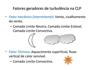 Fatores geradores de turbulência na CLP
• Fator mecânico (intermitente): Vento, cisalhamento
  do vento.
   – Camada Limite Neutra, Camada Limite Estável,
     Camada Limite Convectiva.




• Fator Térmico: Aquecimento superficial, fluxo
  vertical de calor sensível.
   – Camada Limite Convectiva.
 