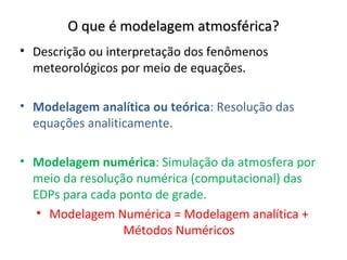 O que é modelagem atmosférica?
• Descrição ou interpretação dos fenômenos
  meteorológicos por meio de equações.

• Modelagem analítica ou teórica: Resolução das
  equações analiticamente.

• Modelagem numérica: Simulação da atmosfera por
  meio da resolução numérica (computacional) das
  EDPs para cada ponto de grade.
   • Modelagem Numérica = Modelagem analítica +
                  Métodos Numéricos
 
