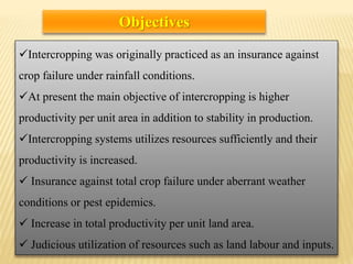 Intercropping was originally practiced as an insurance against
crop failure under rainfall conditions.
At present the main objective of intercropping is higher
productivity per unit area in addition to stability in production.
Intercropping systems utilizes resources sufficiently and their
productivity is increased.
 Insurance against total crop failure under aberrant weather
conditions or pest epidemics.
 Increase in total productivity per unit land area.
 Judicious utilization of resources such as land labour and inputs.
Objectives
 