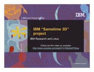 IBM and Virtual Worlds




          IBM “Sametime 3D”
          project
       IBM Research and Lotus

                   Check out the video on youtube-
          http://www.youtube.com/watch?v=SfqGwKFStuw




                                               © 2009 IBM Corporation

                                                  © 2008 IBM Corporation
 