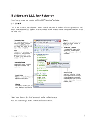 IBM Sametime 8.5.2. Task Reference
Learn how to get up and running with the IBM® Sametime® software.

Get started

Look at this picture of the Sametime Connect client to see some of the basic tasks that you can do. You
might have Sametime that appears in the IBM Lotus Notes® sidebar instead, but you will be able to do
the same tasks.




Note: Some features described here might not be available to you.

Read this section to get started with the Sametime software.




© Copyright IBM Corp. 2011                                                                                1
 