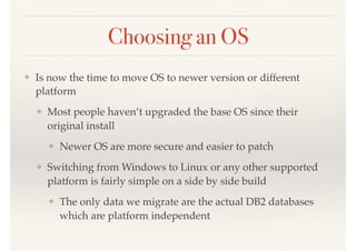 Choosing an OS
❖ Is now the time to move OS to newer version or different
platform
❖ Most people haven’t upgraded the base OS since their
original install
❖ Newer OS are more secure and easier to patch
❖ Switching from Windows to Linux or any other supported
platform is fairly simple on a side by side build
❖ The only data we migrate are the actual DB2 databases
which are platform independent
 