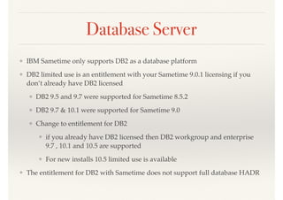 Database Server
❖ IBM Sametime only supports DB2 as a database platform
❖ DB2 limited use is an entitlement with your Sametime 9.0.1 licensing if you
don’t already have DB2 licensed
❖ DB2 9.5 and 9.7 were supported for Sametime 8.5.2
❖ DB2 9.7 & 10.1 were supported for Sametime 9.0
❖ Change to entitlement for DB2
❖ if you already have DB2 licensed then DB2 workgroup and enterprise
9.7 , 10.1 and 10.5 are supported
❖ For new installs 10.5 limited use is available
❖ The entitlement for DB2 with Sametime does not support full database HADR
 