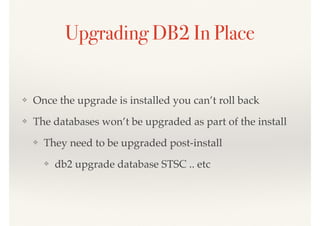 ❖ Once the upgrade is installed you can’t roll back
❖ The databases won’t be upgraded as part of the install
❖ They need to be upgraded post-install
❖ db2 upgrade database STSC .. etc
Upgrading DB2 In Place
 