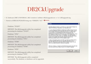 ❖ E:SoftwareDB2UNIVERSALdb2windowsutilities>db2ckupgrade.exe -e -l e:db2upgrade.log
❖ Version of DB2CKUPGRADE being run: VERSION "10.5"
Database: "STADV"
DBT5537I The db2ckupgrade utility has completed  
processing for database "STADV".
Database: "STSC"
DBT5537I The db2ckupgrade utility has completed  
processing for database "STSC".
Database: "STMS"
DBT5537I The db2ckupgrade utility has completed  
processing for database "STMS".
Database: "STPS"
DBT5537I The db2ckupgrade utility has completed  
processing for database "STPS".
DBT5508I The db2ckupgrade utility completed  
successfully. The database or databases can be upgraded.
DB2CkUpgrade
 