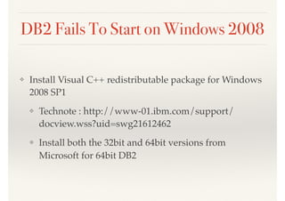 DB2 Fails To Start on Windows 2008
❖ Install Visual C++ redistributable package for Windows
2008 SP1
❖ Technote : http://www-01.ibm.com/support/
docview.wss?uid=swg21612462
❖ Install both the 32bit and 64bit versions from
Microsoft for 64bit DB2
 