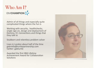 Who Am I?
Admin	of	all	things	and	especially	quite	
complicated	things	where	the	fun	is	
Working	with	security	,	healthchecks,	
single	sign	on,	design	and	deployment	of	
Domino,	ST,	Connec>ons	and	things	that	
they	talk	to	
Stubborn	and	relentless	problem	solver	
Lives	in	London	about	half	of	the	>me	
gabriella@turtlepartnership.com	
twiDer:	gabturtle	
Awarded	the	ﬁrst	IBM	Life>me	
Achievement	Award	for	Collabora>on	
Solu>ons
 