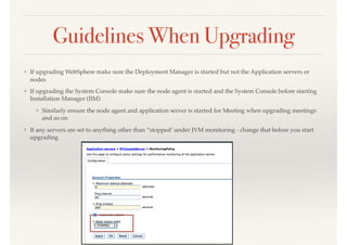 Guidelines When Upgrading
❖ If upgrading WebSphere make sure the Deployment Manager is started but not the Application servers or
nodes
❖ If upgrading the System Console make sure the node agent is started and the System Console before starting
Installation Manager (IIM)
❖ Similarly ensure the node agent and application server is started for Meeting when upgrading meetings
and so on
❖ If any servers are set to anything other than “stopped’ under JVM monitoring - change that before you start
upgrading
 