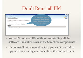 This is a simple upgrade
over the top of the existing
install maintaining all the
existing packages
Don’t Reinstall IIM
❖ You can’t uninstall IIM without uninstalling all the
software it installed such as the Sametime components
❖ If you install into a new directory you can’t use IIM to
upgrade the existing components as it won’t see them
 