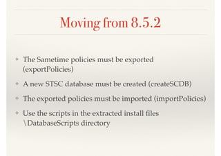 Moving from 8.5.2
❖ The Sametime policies must be exported
(exportPolicies)
❖ A new STSC database must be created (createSCDB)
❖ The exported policies must be imported (importPolicies)
❖ Use the scripts in the extracted install ﬁles
DatabaseScripts directory
 