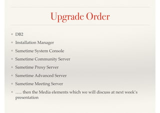Upgrade Order
❖ DB2
❖ Installation Manager
❖ Sametime System Console
❖ Sametime Community Server
❖ Sametime Proxy Server
❖ Sametime Advanced Server
❖ Sametime Meeting Server
❖ ….. then the Media elements which we will discuss at next week’s
presentation
 