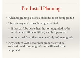 Pre-Install Planning
❖ When upgrading a cluster, all nodes must be upgraded
❖ The primary node must be upgraded ﬁrst
❖ if that can’t be done then the non upgraded nodes
must be left ofﬂine until they can be upgraded
❖ or removed from the cluster entirely before upgrade
❖ Any custom WAS server jvm properties will be
overwritten during upgrade and will need to be
reapplied
 