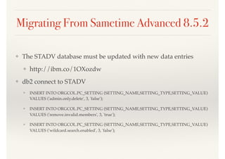 Migrating From Sametime Advanced 8.5.2
❖ The STADV database must be updated with new data entries
❖ http://ibm.co/1OXozdw
❖ db2 connect to STADV
❖ INSERT INTO ORGCOL.PC_SETTING (SETTING_NAME,SETTING_TYPE,SETTING_VALUE)
VALUES ('admin.only.delete', 3, 'false');
❖ INSERT INTO ORGCOL.PC_SETTING (SETTING_NAME,SETTING_TYPE,SETTING_VALUE)
VALUES ('remove.invalid.members', 3, 'true');
❖ INSERT INTO ORGCOL.PC_SETTING (SETTING_NAME,SETTING_TYPE,SETTING_VALUE)
VALUES ('wildcard.search.enabled', 3, 'false');
 