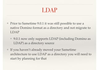 LDAP
❖ Prior to Sametime 9.0.1 it was still possible to use a
native Domino format as a directory and not migrate to
LDAP
❖ 9.0.1 now only supports LDAP (including Domino as
LDAP) as a directory source
❖ If you haven’t already moved your Sametime
architecture to use LDAP as a directory you will need to
start by planning for that
 