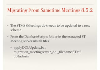 Migrating From Sametime Meetings 8.5.2
❖ The STMS (Meetings db) needs to be updated to a new
schema
❖ From the DatabaseScripts folder in the extracted ST
Meeting server install ﬁles
❖ applyDDLUpdate.bat
migration_meetingserver_ddl_ﬁlename STMS
db2admin
 