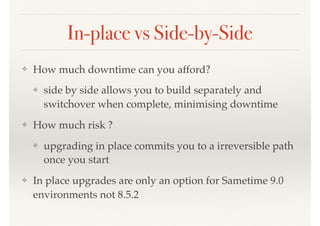 In-place vs Side-by-Side
❖ How much downtime can you afford?
❖ side by side allows you to build separately and
switchover when complete, minimising downtime
❖ How much risk ?
❖ upgrading in place commits you to a irreversible path
once you start
❖ In place upgrades are only an option for Sametime 9.0
environments not 8.5.2
 