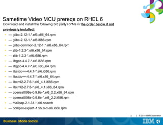 12 | © 2014 IBM Corporation
Sametime Video MCU prereqs on RHEL 6
Download and install the following 3rd party RPMs in the order below if not
previously installed:
■ — glibc-2.12-1.*.el6.x86_64.rpm
■ — glibc-2.12-1.*.el6.i686.rpm
■ — glibc-common-2.12-1.*.el6.x86_64.rpm
■ — zlib-1.2.3-*.el6.x86_64.rpm
■ — zlib-1.2.3-*.el6.i686.rpm
■ — libgcc-4.4.7-*.el6.i686.rpm
■ — libgcc-4.4.7-*.el6.x86_64.rpm
■ — libstdc++-4.4.7-*.el6.i686.rpm
■ — libstdc++-4.4.7-*.el6.x86_64.rpm
■ — libxml2-2.7.6-*.el6_4.1.i686.rpm
■ — libxml2-2.7.6-*.el6_4.1.x86_64.rpm
■ — openssl098e-0.9.8e-*.el6_2.2.x86_64.rpm
■ — openssl098e-0.9.8e-*.el6_2.2.i686.rpm
■ — mailcap-2.1.31-*.el6.noarch
■ — compat-expat1-1.95.8-8.el6.i686.rpm
 