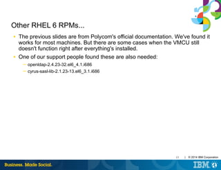 13 | © 2014 IBM Corporation
Other RHEL 6 RPMs...
■ The previous slides are from Polycom's official documentation. We've found it
works for most machines. But there are some cases when the VMCU still
doesn't function right after everything's installed.
■ One of our support people found these are also needed:
─ openldap-2.4.23-32.el6_4.1.i686
─ cyrus-sasl-lib-2.1.23-13.el6_3.1.i686
 