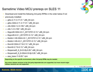 14 | © 2014 IBM Corporation
Sametime Video MCU prereqs on SLES 11
■ Download and install the following 3rd party RPMs in the order below if not
■ previously installed:
■ — glibc-2.11.3-17.31.*.x86_64.rpm
■ — glibc-32bit-2.11.3-17.31.*.x86_64.rpm
■ — zlib-32bit-1.2.3-106.*.x86_64.rpm
■ — zlib-1.2.3-106.*.x86_64.rpm
■ — libgcc46-32bit-4.6.1_20110701-0.13.*.x86_64.rpm
■ — libgcc46-4.6.1_20110701-0.13.*.x86_64.rpm
■ — libstdc++46-32bit-4.6.1_20110701-0.13.*.x86_64.rpm
■ — libstdc++46-4.6.1_20110701-0.13.*.x86_64.rpm
■ — libxml2-32bit-2.7.6-0.13.*.x86_64.rpm
■ — libxml2-2.7.6-0.13.*.x86_64.rpm
■ — libopenssl0_9_8-0.9.8j-0.26.*.x86_64.rpm
■ — libopenssl0_9_8-32bit-0.9.8j-0.26.*.x86_64.rpm
■ — aaa_base-11-6.65.*.rpm
Depending on the specific environment, other 3rd party RPMs may be needed.
Any minor release versions is the 3rd party dependencies are supported, but more recent major
release versions are not supported.
 
