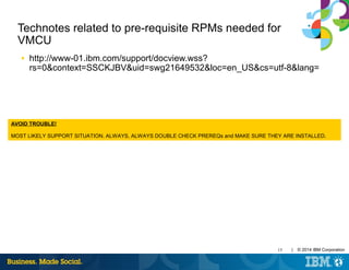 15 | © 2014 IBM Corporation
Technotes related to pre-requisite RPMs needed for
VMCU
■ http://www-01.ibm.com/support/docview.wss?
rs=0&context=SSCKJBV&uid=swg21649532&loc=en_US&cs=utf-8&lang=
AVOID TROUBLE!
MOST LIKELY SUPPORT SITUATION. ALWAYS, ALWAYS DOUBLE CHECK PREREQs and MAKE SURE THEY ARE INSTALLED.
 