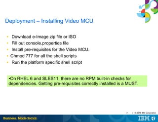 17 | © 2014 IBM Corporation
Deployment – Installing Video MCU
■ Download e-Image zip file or ISO
■ Fill out console.properties file
■ Install pre-requisites for the Video MCU.
■ Chmod 777 for all the shell scripts
■ Run the platform specific shell script
•On RHEL 6 and SLES11, there are no RPM built-in checks for
dependencies. Getting pre-requisites correctly installed is a MUST.
 