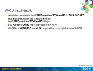 18 | © 2014 IBM Corporation
VMCU Install details
■ Installation location is /opt/IBM/Sametime/STVideoMCU. THIS IS FIXED.
■ The main installation log is located inside
/opt/IBM/Sametime/STVideoMCU/logs
■ SSC ConsoleUtility log is also located in here.
■ VMCU is a WITH SSC install. No support for post-registration with SSC.
 