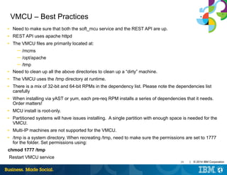 19 | © 2014 IBM Corporation
VMCU – Best Practices
■ Need to make sure that both the soft_mcu service and the REST API are up.
■ REST API uses apache httpd
■ The VMCU files are primarily located at:
─ /mcms
─ /opt/apache
─ /tmp
■ Need to clean up all the above directories to clean up a “dirty” machine.
■ The VMCU uses the /tmp directory at runtime.
■ There is a mix of 32-bit and 64-bit RPMs in the dependency list. Please note the dependencies list
carefully
■ When installing via yAST or yum, each pre-req RPM installs a series of dependencies that it needs.
Order matters!
■ MCU install is root-only.
■ Partitioned systems will have issues installing. A single partition with enough space is needed for the
VMCU.
■ Multi-IP machines are not supported for the VMCU.
■ /tmp is a system directory. When recreating /tmp, need to make sure the permissions are set to 1777
for the folder. Set permissions using:
chmod 1777 /tmp
Restart VMCU service
 