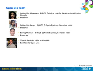 | © 2014 IBM Corporation22
Open Mic Team
• Subhashini Srinivasan – IBM ICS Technical Lead for Sametime Install/System
Console
• Presenter
• Subhashini Raman - IBM ICS Software Engineer, Sametime Install
• Presenter
• Pankaj Khamkar - IBM ICS Software Engineer, Sametime Install
• Presenter
• Vinayak Tavargeri – IBM ICS Support
• Facilitator for Open Mics
 