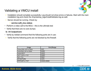 22 | © 2014 IBM Corporation
Validating a VMCU install
■ Installation should complete successfully. Log should not show errors or failures. Start with the main
installation log and check the /tmp/startup_logs/InstallValidator.log as well.
■ Server should be running. Check by:
─ service soft_mcu status
• Perform a video call to the MCU – this is the ultimate test
• Verify that there are no core dumps:
ls –lrt /output/core
• Verify by netstat command that the following ports are in use:
■ Verify that the following ports are not blocked by the firewall:
Port/RangeUsage
443https/XML API to DMA
8080http/XML API to DMA
4443https/REST
5060SIP / UDP or TCP
5061SIP / TLS
3478STUN/TURN
40000-49999RTP/UDP or TCP
 