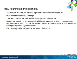 25 | © 2014 IBM Corporation
How to uninstall and clean up..
■ To uninstall the VMCU, cd into /opt/IBM/Sametime/STVideoMCU
■ Run uninstallvideomcu.sh script
■ This will uninstall the VMCU and also update status in SSC
■ Using rpm -e to forcibly remove all RPMs will have same effect but may leave
vestiges of the VMCU on the file system. Better to run the script to make sure we
have prereq checking/enforcement.
■ For clean-up, refer to Slide 34 for more information.
 