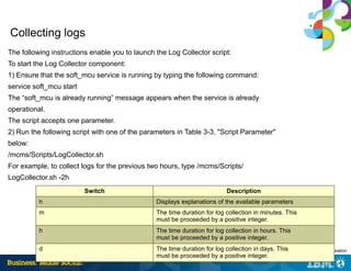 29 | © 2014 IBM Corporation
Collecting logs
The following instructions enable you to launch the Log Collector script:
To start the Log Collector component:
1) Ensure that the soft_mcu service is running by typing the following command:
service soft_mcu start
The “soft_mcu is already running” message appears when the service is already
operational.
The script accepts one parameter.
2) Run the following script with one of the parameters in Table 3-3, "Script Parameter"
below:
/mcms/Scripts/LogCollector.sh
For example, to collect logs for the previous two hours, type /mcms/Scripts/
LogCollector.sh -2h
Switch Description
h Displays explanations of the available parameters
m The time duration for log collection in minutes. This
must be proceeded by a positive integer.
h The time duration for log collection in hours. This
must be proceeded by a positive integer.
d The time duration for log collection in days. This
must be proceeded by a positive integer.
 