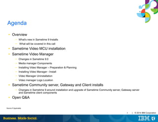 3 | © 2014 IBM Corporation
Source If Applicable
IBM Presentation Template Full Version
Agenda
■ Overview
─ What's new in Sametime 9 Installs
─ What will be covered in this call
■ Sametime Video MCU installation
■ Sametime Video Manager
─ Changes in Sametime 9.0
─ Media manager Components
─ Installing Video Manager – Preparation & Planning
─ Installing Video Manager - Install
─ Video Manager Uninstallation
─ Video manager Logs Location
■ Sametime Community server, Gateway and Client installs
─ Changes in Sametime 9 around installation and upgrade of Sametime Community server, Gateway server
and Sametime client components
■ Open Q&A
 