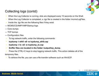 30 | © 2014 IBM Corporation
Collecting logs (contd)
■ When the Log Collector is running, dots are displayed every 10 seconds on the Shell.
■ When the Log Collector is completed, a .tgz file is created in the folder /mcms/LogFiles.
■ Inside the .tgz file are the following files if they exist:
— MCMS/CS/AMP/VMP/Startup logs
— Core dumps
— TCP dumps
— Configuration files
■ To log network traffic, enter the following commands:
■ tcpdump -i eth0 -s0 -w tcpdump_eth0.cap
■ tcpdump -i lo -s0 -w tcpdump_lo.cap
■ Sniffer files are located in the folder /output/tcp_dump.
■ Press the CTRL+C keys to stop logging network traffic. This action deletes all of the
temporary files.
■ To retrieve the file, you can use a file transfer software such as WinSCP.
 