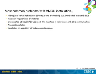 33 | © 2014 IBM Corporation
Most common problems with VMCU installation..
■ Prerequisite RPMS not installed correctly. Some are missing. 90% of the times this is the issue
■ Hardware requirements are not met.
■ Unsupported OS (SLES 12) was used. This manifests in weird issues with SSC communication.
■ Non-root installation
■ Installation on a partition without enough disk space.
 