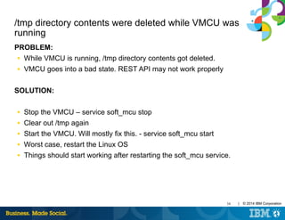 34 | © 2014 IBM Corporation
/tmp directory contents were deleted while VMCU was
running
PROBLEM:
■ While VMCU is running, /tmp directory contents got deleted.
■ VMCU goes into a bad state. REST API may not work properly
SOLUTION:
■ Stop the VMCU – service soft_mcu stop
■ Clear out /tmp again
■ Start the VMCU. Will mostly fix this. - service soft_mcu start
■ Worst case, restart the Linux OS
■ Things should start working after restarting the soft_mcu service.
 
