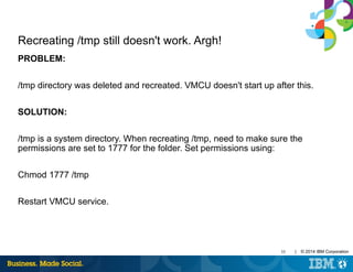 35 | © 2014 IBM Corporation
Recreating /tmp still doesn't work. Argh!
PROBLEM:
/tmp directory was deleted and recreated. VMCU doesn't start up after this.
SOLUTION:
/tmp is a system directory. When recreating /tmp, need to make sure the
permissions are set to 1777 for the folder. Set permissions using:
Chmod 1777 /tmp
Restart VMCU service.
 