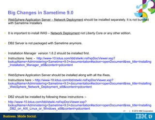 37 | © 2014 IBM Corporation
Big Changes in Sametime 9.0
■ WebSphere Application Server – Network Deployment should be installed separately. It is not bundled
with Sametime Installers
■ It is important to install WAS – Network Deployment not Liberty Core or any other edition.
■ DB2 Server is not packaged with Sametime anymore.
■ Installation Manager version 1.6.2 should be installed first.
■ Instructions here: - http://www-10.lotus.com/ldd/stwiki.nsf/xpDocViewer.xsp?
lookupName=Administering+Sametime+9.0+documentation#action=openDocument&res_title=Installing
_Installation_Manager_st9&content=pdcontent
■ WebSphere Application Server should be installed along with all the ifixes.
■ Instructions here :- http://www-10.lotus.com/ldd/stwiki.nsf/xpDocViewer.xsp?
lookupName=Administering+Sametime+9.0+documentation#action=openDocument&res_title=Installing
_WebSphere_Network_Deployment_st9&content=pdcontent
■ DB2 should be installed by following these instructions :-
■ http://www-10.lotus.com/ldd/stwiki.nsf/xpDocViewer.xsp?
lookupName=Administering+Sametime+9.0+documentation#action=openDocument&res_title=Installing
_DB2_on_AIX_Linux_or_Windows_st9&content=pdcontent
 