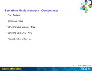 38 | © 2014 IBM Corporation
Sametime Media Manager - Components
■ Proxy Registrar
■ Conference Focus
■ Sametime Video Manager - New
■ Sametime Video MCU – New
■ Packet Switcher is Removed
 