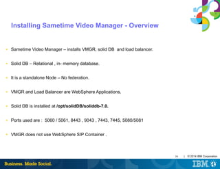 39 | © 2014 IBM Corporation
Installing Sametime Video Manager - Overview
■ Sametime Video Manager – installs VMGR, solid DB and load balancer.
■ Solid DB – Relational , in- memory database.
■ It is a standalone Node – No federation.
■ VMGR and Load Balancer are WebSphere Applications.
■ Solid DB is installed at /opt/solidDB/soliddb-7.0.
■ Ports used are : 5060 / 5061, 8443 , 9043 , 7443, 7445, 5080/5081
■ VMGR does not use WebSphere SIP Container .
 