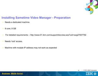 40 | © 2014 IBM Corporation
Installing Sametime Video Manager - Preparation
■ Needs a dedicated machine.
■ 8 core, 8 GB
■ For detailed requirements :- http://www-01.ibm.com/support/docview.wss?uid=swg27007792
■ Needs 'root' access.
■ Machine with mutiple IP address may not work as expected
 