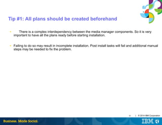 41 | © 2014 IBM Corporation
Tip #1: All plans should be created beforehand
■ There is a complex interdependency between the media manager components. So it is very
important to have all the plans ready before starting installation.
■ Failing to do so may result in incomplete installation. Post install tasks will fail and additional manual
steps may be needed to fix the problem.
 