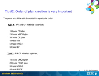 42 | © 2014 IBM Corporation
Tip #2: Order of plan creation is very important
The plans should be strictly created in a particular order.
Type 1 : PR and CF installed separately,
1.Create PR plan
2.Create VMGR plan
3.Create CF plan
4.Install PR
5.Install VMGR
6.Install CF
Type 2 : PR CF installed together ,
1.Create VMGR plan
2.Create PRCF plan
3.Install VMGR
4.Install PRCF
 