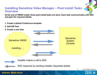 43 | © 2014 IBM Corporation
Installing Sametime Video Manager – Post Install Tasks
Overview
■ At the end of VMGR install, three post install tasks are done. Each task communicates with SSC
and gets the required details.
■ 1. Create a default Conference template
■ 2. Add SIP Peer
■ 3. Create a new User
Sametime
System
Console
Sametime VMGR
installing.....
Installer makes a call to SSC
SSC responds by sending installer requested details
 