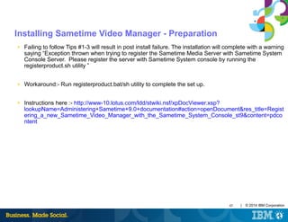 45 | © 2014 IBM Corporation
Installing Sametime Video Manager - Preparation
■ Failing to follow Tips #1-3 will result in post install failure. The installation will complete with a warning
saying “Exception thrown when trying to register the Sametime Media Server with Sametime System
Console Server. Please register the server with Sametime System console by running the
registerproduct.sh utility ”
■ Workaround:- Run registerproduct.bat/sh utility to complete the set up.
■ Instructions here :- http://www-10.lotus.com/ldd/stwiki.nsf/xpDocViewer.xsp?
lookupName=Administering+Sametime+9.0+documentation#action=openDocument&res_title=Regist
ering_a_new_Sametime_Video_Manager_with_the_Sametime_System_Console_st9&content=pdco
ntent
 