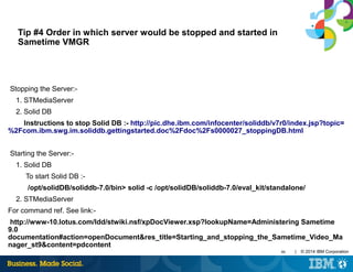 46 | © 2014 IBM Corporation
Tip #4 Order in which server would be stopped and started in
Sametime VMGR
Stopping the Server:-
1. STMediaServer
2. Solid DB
Instructions to stop Solid DB :- http://pic.dhe.ibm.com/infocenter/soliddb/v7r0/index.jsp?topic=
%2Fcom.ibm.swg.im.soliddb.gettingstarted.doc%2Fdoc%2Fs0000027_stoppingDB.html
Starting the Server:-
1. Solid DB
To start Solid DB :-
/opt/solidDB/soliddb-7.0/bin> solid -c /opt/solidDB/soliddb-7.0/eval_kit/standalone/
2. STMediaServer
For command ref. See link:-
http://www-10.lotus.com/ldd/stwiki.nsf/xpDocViewer.xsp?lookupName=Administering Sametime
9.0
documentation#action=openDocument&res_title=Starting_and_stopping_the_Sametime_Video_Ma
nager_st9&content=pdcontent
 