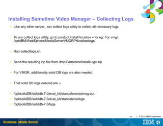 48 | © 2014 IBM Corporation
Installing Sametime Video Manager – Collecting Logs
■ Like any other server , run collect logs utility to collect all necessary logs.
■ To run collect logs utility, go to product install location – for eg: For vmgr,
/opt/IBM/WebSphere/MediaServerVMGRPN/collectlogs/
■ Run collectlogs.sh
■ Send the resulting zip file from /tmp/SametimeInstallLogs.zip
■ For VMGR, additionally solid DB logs are also needed.
■ Thet solid DB logs needed are :-
■ /opt/solidDB/soliddb-7.0/eval_kit/standalone/solmsg.out
■ /opt/solidDB/soliddb-7.0/eval_kit/standalone/logs
■ /opt/solidDB/soliddb-7.0/logs
 