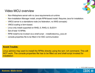 5 | © 2014 IBM Corporation
Video MCU overview
■ Non-Websphere server with no Java requirements at runtime
■ Non-Installation Manager install, simple RPM-based install. Requires Java for installation.
■ VMCU server is a standalone node (no federation, no WAS concepts)
■ VMCU scaling is farm-based.
■ Linux only install supported on RHEL 5, RHEL 6, SLES11
■ Set of total 15 RPMs
■ RPM install to be invoked via a shell script - installvideomcu_xxxx.sh
■ console.properties file to be filled in for SSC communication
Avoid Trouble:
Linux admins may want to install the RPMs directly using the rpm -ivh command. This will
NOT work. The console.properties file has to be filled out and shell script invoked for
installation
 