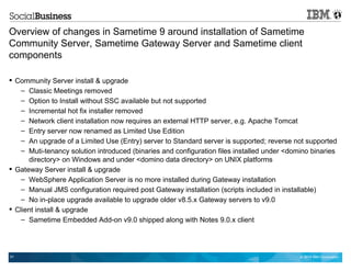 © 2014 IBM Corporation51
Overview of changes in Sametime 9 around installation of Sametime
Community Server, Sametime Gateway Server and Sametime client
components
 Community Server install & upgrade
– Classic Meetings removed
– Option to Install without SSC available but not supported
– Incremental hot fix installer removed
– Network client installation now requires an external HTTP server, e.g. Apache Tomcat
– Entry server now renamed as Limited Use Edition
– An upgrade of a Limited Use (Entry) server to Standard server is supported; reverse not supported
– Muti-tenancy solution introduced (binaries and configuration files installed under <domino binaries
directory> on Windows and under <domino data directory> on UNIX platforms
 Gateway Server install & upgrade
– WebSphere Application Server is no more installed during Gateway installation
– Manual JMS configuration required post Gateway installation (scripts included in installable)
– No in-place upgrade available to upgrade older v8.5.x Gateway servers to v9.0
 Client install & upgrade
– Sametime Embedded Add-on v9.0 shipped along with Notes 9.0.x client
 